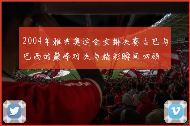 2004年雅典奥运会女排决赛古巴与巴西的巅峰对决与精彩瞬间回顾