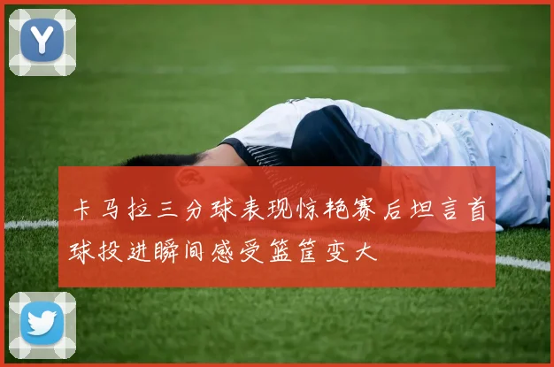卡马拉三分球表现惊艳赛后坦言首球投进瞬间感受篮筐变大
