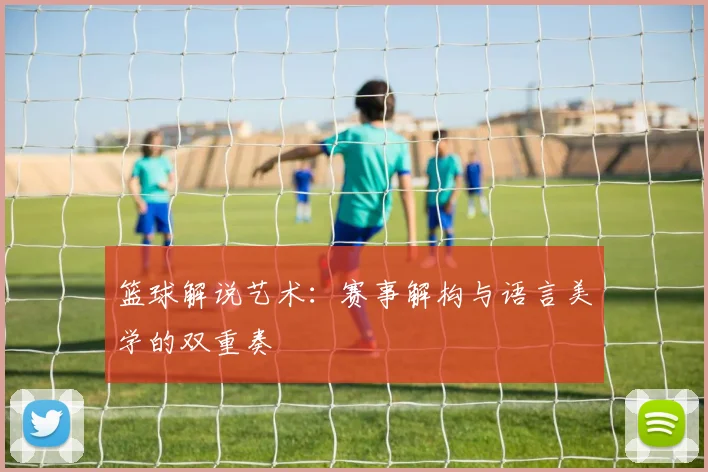 篮球解说艺术：赛事解构与语言美学的双重奏