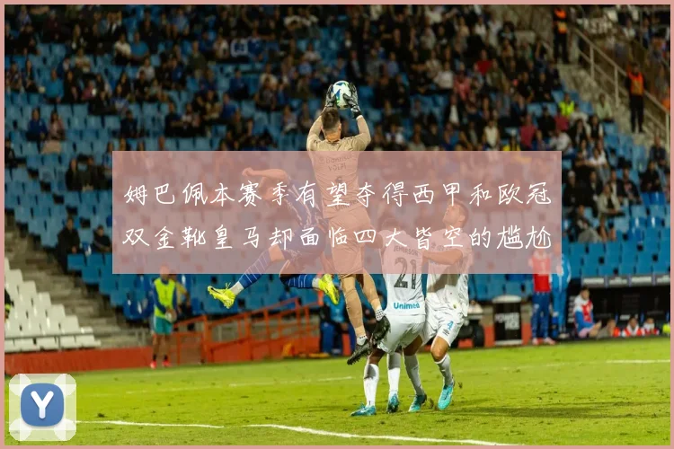 姆巴佩本赛季有望夺得西甲和欧冠双金靴皇马却面临四大皆空的尴尬局面