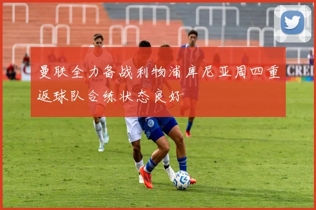曼联全力备战利物浦库尼亚周四重返球队合练状态良好